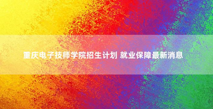 重庆电子技师学院招生计划 就业保障最新消息